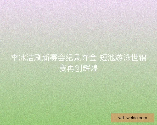 李冰洁刷新赛会纪录夺金 短池游泳世锦赛再创辉煌
