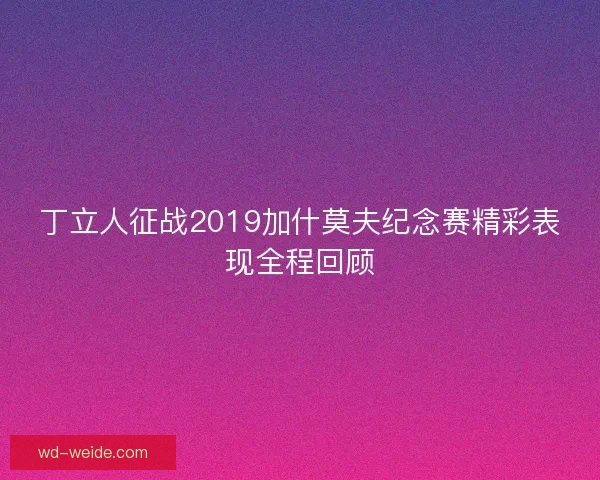 丁立人征战2019加什莫夫纪念赛精彩表现全程回顾