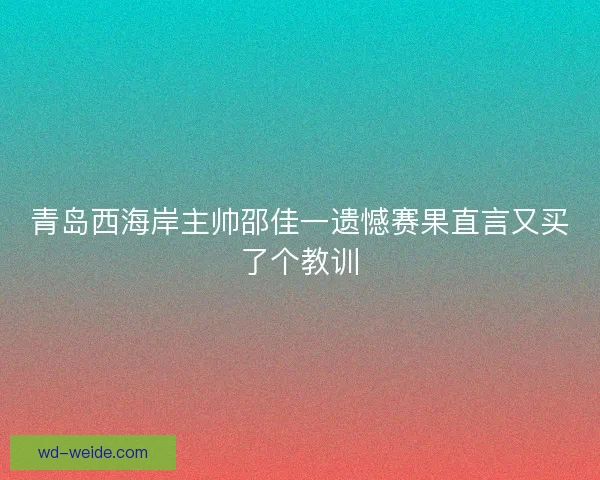 青岛西海岸主帅邵佳一遗憾赛果直言又买了个教训