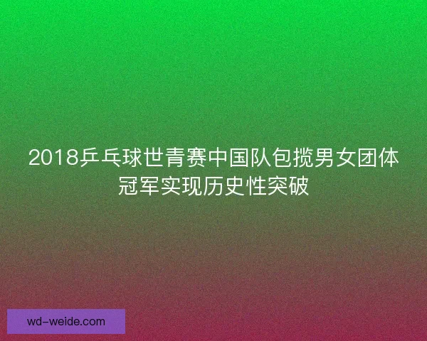 2018乒乓球世青赛中国队包揽男女团体冠军实现历史性突破