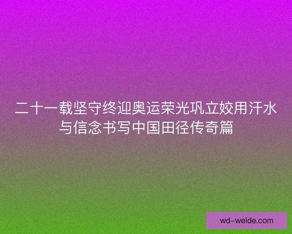 二十一载坚守终迎奥运荣光巩立姣用汗水与信念书写中国田径传奇篇
